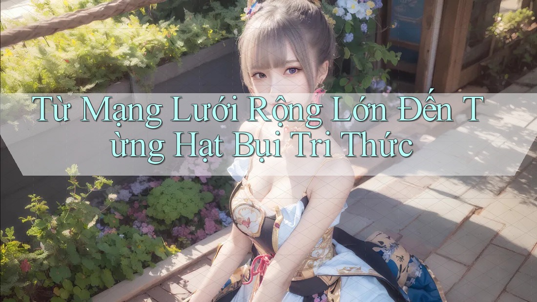 Từ Mạng Lưới Rộng Lớn Đến Từng Hạt Bụi Tri Thức