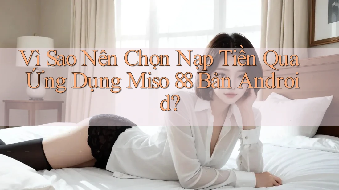 Vì Sao Nên Chọn Nạp Tiền Qua Ứng Dụng Miso 88 Bản Android?